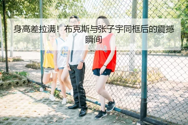 身高差拉满！布克斯与张子宇同框后的震撼瞬间 - QIANYISPORTS